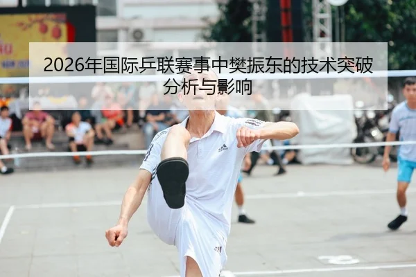 2026年国际乒联赛事中樊振东的技术突破分析与影响