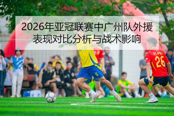 2026年亚冠联赛中广州队外援表现对比分析与战术影响