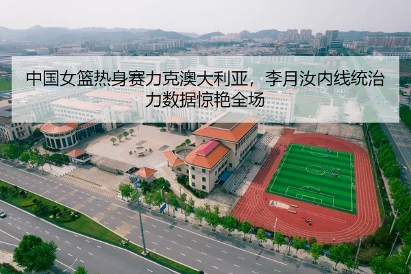 中国女篮热身赛力克澳大利亚，李月汝内线统治力数据惊艳全场