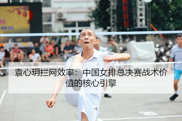 袁心玥拦网效率：中国女排总决赛战术价值的核心引擎