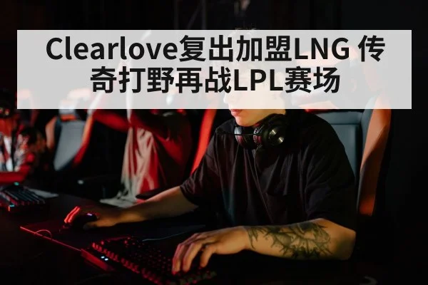 Clearlove复出加盟LNG 传奇打野再战LPL赛场