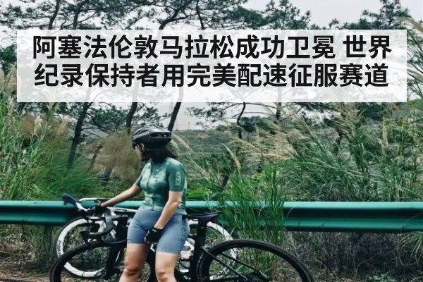 阿塞法伦敦马拉松成功卫冕 世界纪录保持者用完美配速征服赛道